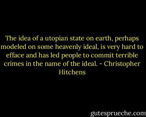 The idea of a utopian state on earth, perhaps modeled on some heavenly ideal, is very hard to efface and has led people to commit terrible crimes in the name of the ideal. - Christopher Hitchens