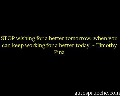 STOP wishing for a better tomorrow...when you can keep working for a better today! - Timothy Pina