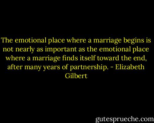 The emotional place where a marriage begins is not nearly as important as the emotional place where a marriage finds itself toward the end, after many years of partnership. - Elizabeth Gilbert