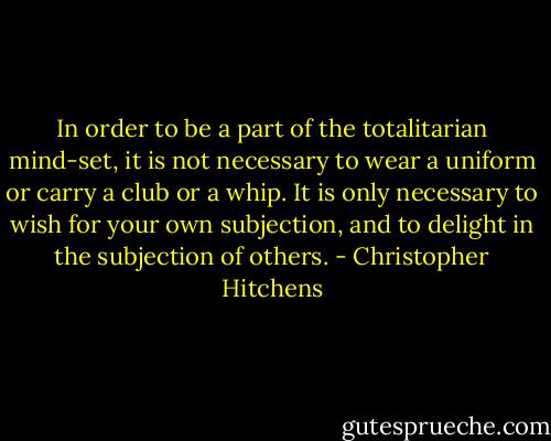 In order to be a part of the totalitarian mind-set, it is not necessary to wear a uniform or carry a club or a whip. It is only necessary to wish for your own subjection, and to delight in the subjection of others. - Christopher Hitchens