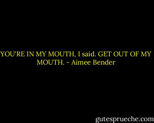 YOU'RE IN MY MOUTH, I said. GET OUT OF MY MOUTH. - Aimee Bender