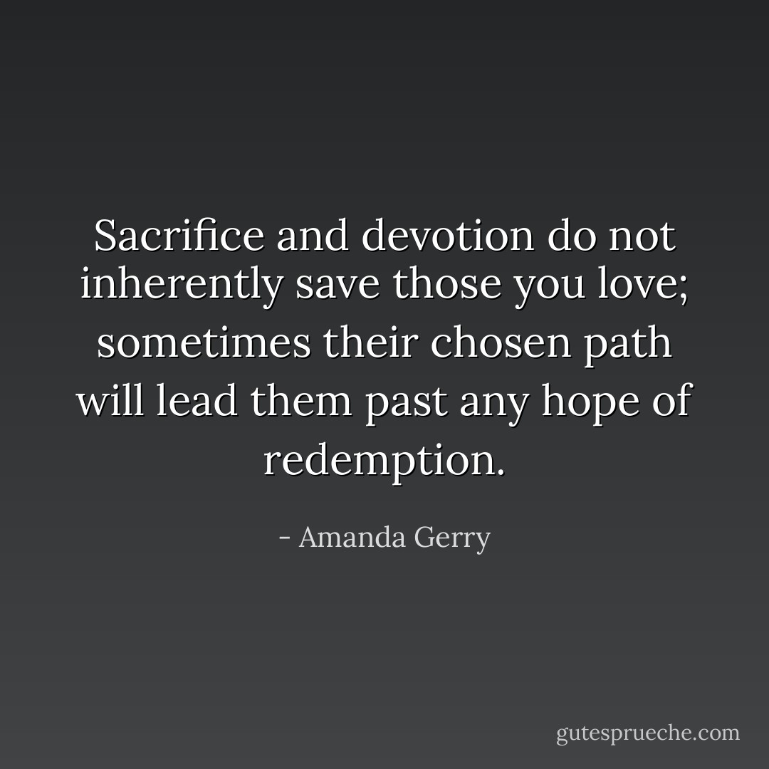 Sacrifice and devotion do not inherently save those you love; sometimes their chosen path will lead them past any hope of redemption. - Amanda Gerry