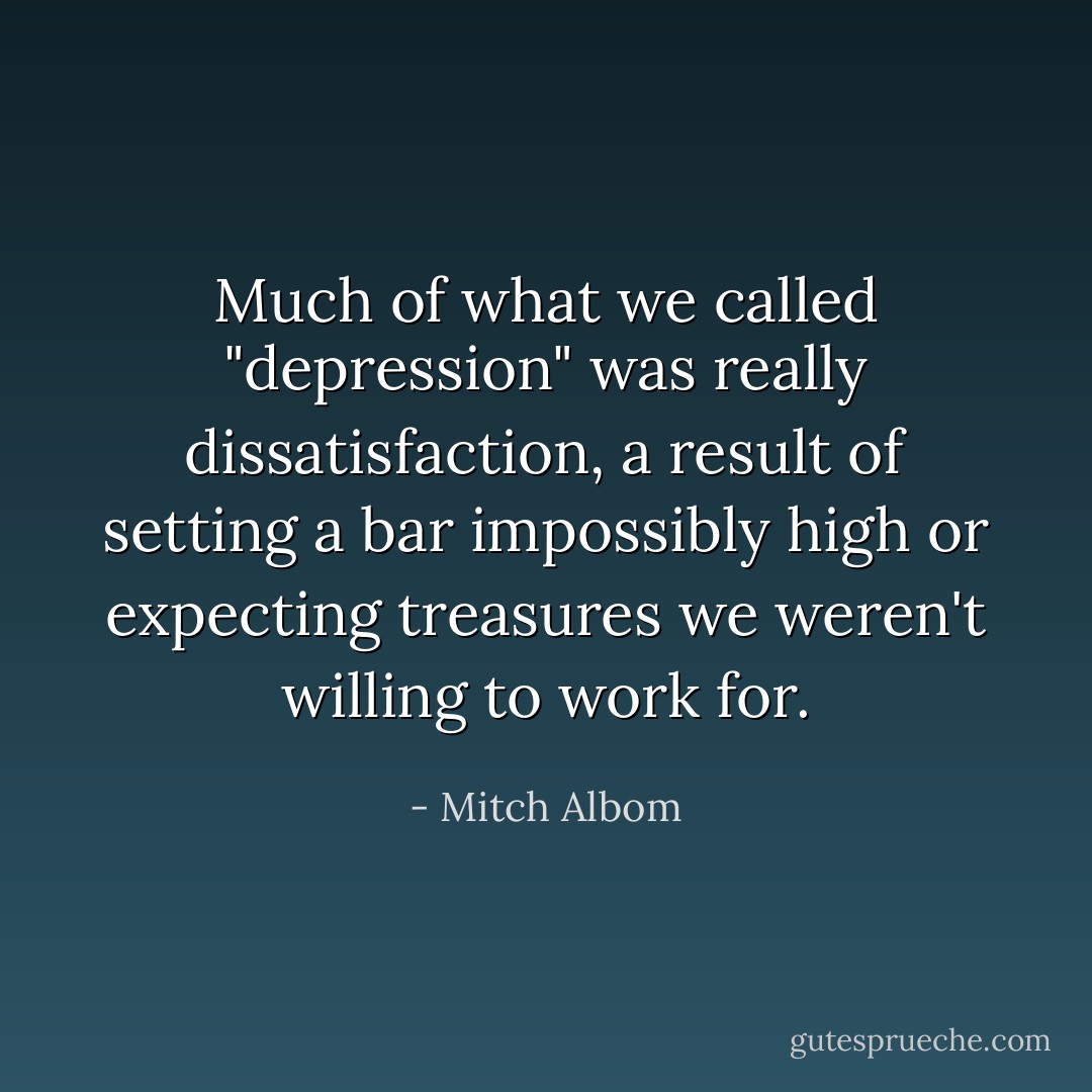 Much of what we called "depression" was really dissatisfaction, a result of setting a bar impossibly high or expecting treasures we weren't willing to work for. - Mitch Albom