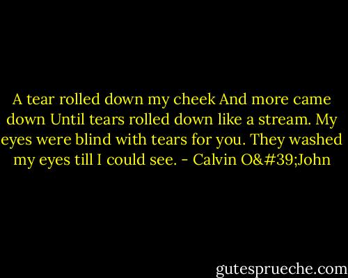 A tear rolled down my cheek<br />And more came down<br />Until tears rolled down like a stream.<br />My eyes were blind with tears for you.<br />They washed my eyes till I could see. - Calvin O'John