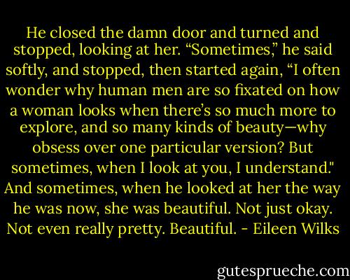 He closed the damn door and turned and stopped, looking at her. “Sometimes,” he said softly, and stopped, then started again, “I often wonder why human men are so fixated on how a woman looks when there’s so much more to explore, and so many kinds of beauty—why obsess over one particular version? But sometimes, when I look at you, I understand."<br />And sometimes, when he looked at her the way he was now, she was beautiful. Not just okay. Not even really pretty. Beautiful. - Eileen Wilks