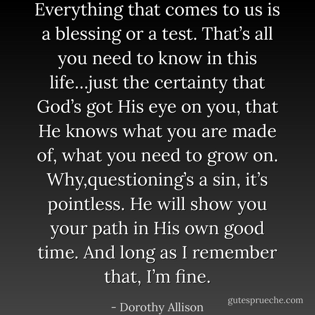 Everything that comes to us is a blessing or a test. That’s all you need to know in this life…just the certainty that God’s got His eye on you, that He knows what you are made of, what you need to grow on. Why,questioning’s a sin, it’s pointless. He will show you your path in His own good time. And long as I remember that, I’m fine. - Dorothy Allison
