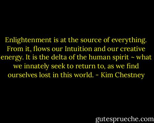 Enlightenment is at the source of everything. From it, flows our Intuition and our creative energy. It is the delta of the human spirit ~ what we innately seek to return to, as we find ourselves lost in this world. - Kim Chestney