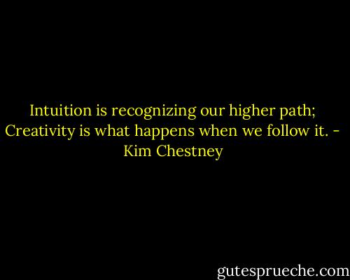 Intuition is recognizing our higher path; Creativity is what happens when we follow it. - Kim Chestney