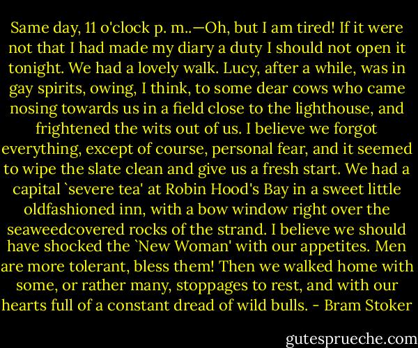 Same day, 11 o'clock p. m..—Oh, but I am tired! If it were not that I had made my diary a duty I should not open it tonight. We had a lovely walk. Lucy, after a while, was in gay spirits, owing, I think, to some dear cows who came nosing towards us in a field close to the lighthouse, and frightened the wits out of us. I believe we forgot everything, except of course, personal fear, and it seemed to wipe the slate clean and give us a fresh start. We had a capital `severe tea' at Robin Hood's Bay in a sweet little oldfashioned inn, with a bow window right over the seaweedcovered rocks of the strand. I believe we should have shocked the `New Woman' with our appetites. Men are more tolerant, bless them! Then we walked home with some, or rather many, stoppages to rest, and with our hearts full of a constant dread of wild bulls. - Bram Stoker