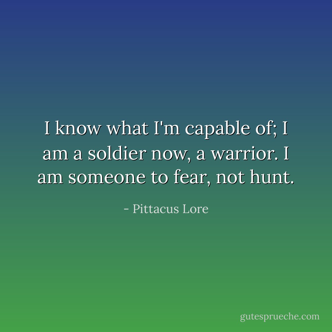 I know what I'm capable of; I am a soldier now, a warrior. I am someone to fear, not hunt. - Pittacus Lore