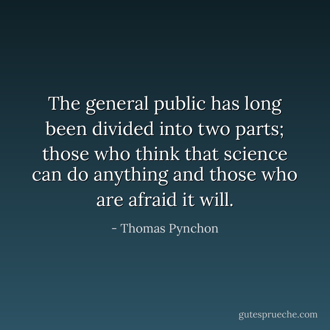 The general public has long been divided into two parts; those who think that science can do anything and those who are afraid it will. - Thomas Pynchon