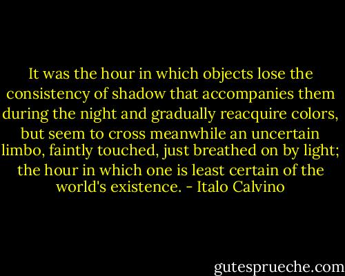 It was the hour in which objects lose the consistency of shadow that accompanies them during the night and gradually reacquire colors, but seem to cross meanwhile an uncertain limbo, faintly touched, just breathed on by light; the hour in which one is least certain of the world's existence. - Italo Calvino