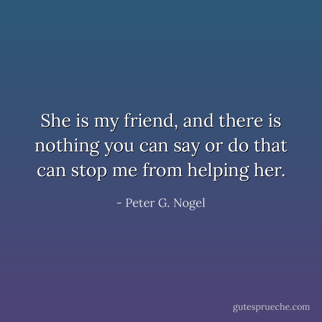 She is my friend, and there is nothing you can say or do that can stop me from helping her. - Peter G. Nogel