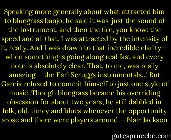 Speaking more generally about what attracted him to bluegrass banjo, he said it was 'just the sound of the instrument, and then the fire, you know; the speed and all that. I was attracted by the intensity of it, really. And I was drawn to that incredible clarity-- when something is going along real fast and every note is absolutely clear. That, to me, was really amazing-- the Earl Scruggs instrumentals...' But Garcia refused to commit himself to just one style of music. Though bluegrass became his overriding obsession for about two years, he still dabbled in folk, old-timey and blues whenever the opportunity arose and there were players around. - Blair Jackson