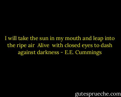 I will take the sun in my mouth<br />and leap into the ripe air <br />Alive <br />with closed eyes<br />to dash against darkness - E.E. Cummings