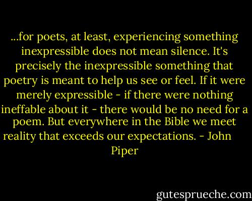 ...for poets, at least, experiencing something inexpressible does not mean silence. It's precisely the inexpressible something that poetry is meant to help us see or feel. If it were merely expressible - if there were nothing ineffable about it - there would be no need for a poem. But everywhere in the Bible we meet reality that exceeds our expectations. - John      Piper