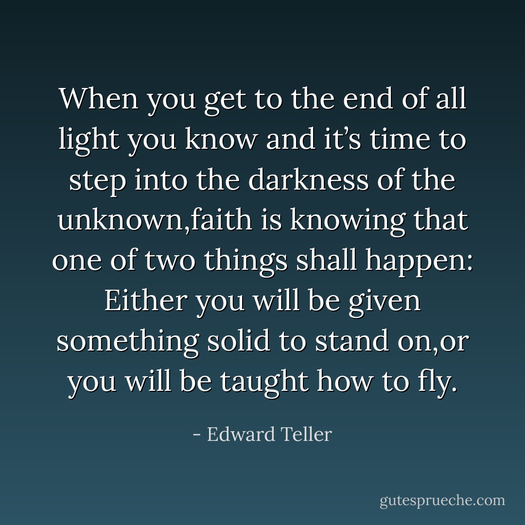 When you get to the end of all light you know and it’s time to step into the darkness of the unknown,faith is knowing that one of two things shall happen: Either you will be given something solid to stand on,or you will be taught how to fly. - Edward Teller