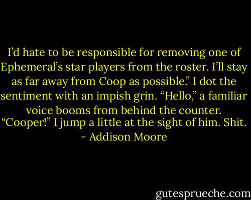 I’d hate to be responsible for removing one of Ephemeral’s star players from the roster. I’ll stay as far away from Coop as possible.” I dot the sentiment with an impish grin.<br />“Hello,” a familiar voice booms from behind the counter.<br />“Cooper!” I jump a little at the sight of him.<br />Shit. - Addison Moore