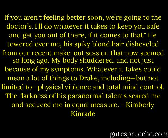 If you aren't feeling better soon, we’re going to the doctor’s. I'll do whatever it takes to keep you safe and get you out of there, if it comes to that." He towered over me, his spiky blond hair disheveled from our recent make-out session that now seemed so long ago.<br />My body shuddered, and not just because of my symptoms. Whatever it takes could mean a lot of things to Drake, including—but not limited to—physical violence and total mind control. The darkness of his paranormal talents scared me and seduced me in equal measure. - Kimberly Kinrade