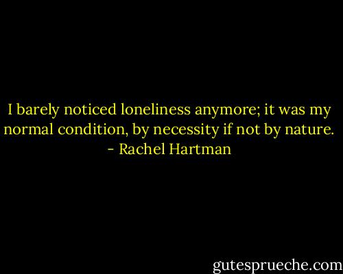I barely noticed loneliness anymore; it was my normal condition, by necessity if not by nature. - Rachel Hartman