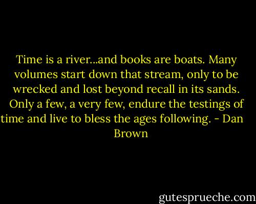 Time is a river...and books are boats. Many volumes start down that stream, only to be wrecked and lost beyond recall in its sands. Only a few, a very few, endure the testings of time and live to bless the ages following. - Dan       Brown