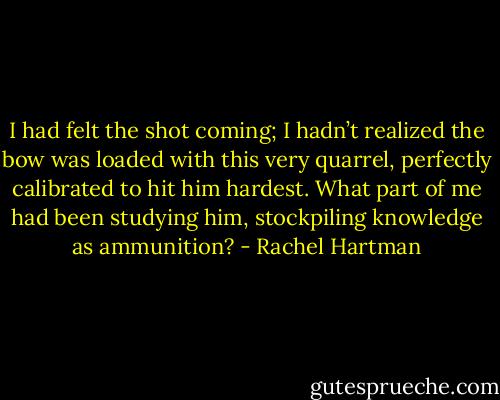 I had felt the shot coming; I hadn’t realized the bow was loaded with this very quarrel, perfectly calibrated to hit him hardest. What part of me had been studying him, stockpiling knowledge as ammunition? - Rachel Hartman
