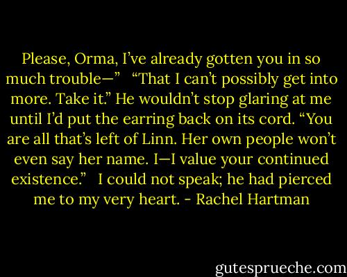 Please, Orma, I’ve already gotten you in so much trouble—” <br /><br />“That I can’t possibly get into more. Take it.” He wouldn’t stop glaring at me until I’d put the earring back on its cord. “You are all that’s left of Linn. Her own people won’t even say her name. I—I value your continued existence.” <br /><br />I could not speak; he had pierced me to my very heart. - Rachel Hartman