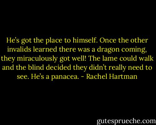 He’s got the place to himself. Once the other invalids learned there was a dragon coming, they miraculously got well! The lame could walk and the blind decided they didn’t really need to see. He’s a panacea. - Rachel Hartman