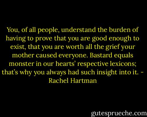 You, of all people, understand the burden of having to prove that you are good enough to exist, that you are worth all the grief your mother caused everyone. Bastard equals monster in our hearts’ respective lexicons; that’s why you always had such insight into it. - Rachel Hartman