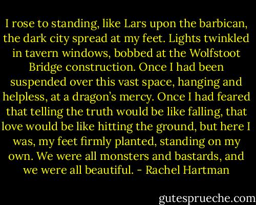 I rose to standing, like Lars upon the barbican, the dark city spread at my feet. Lights twinkled in tavern windows, bobbed at the Wolfstoot Bridge construction. Once I had been suspended over this vast space, hanging and helpless, at a dragon’s mercy. Once I had feared that telling the truth would be like falling, that love would be like hitting the ground, but here I was, my feet firmly planted, standing on my own. We were all monsters and bastards, and we were all beautiful. - Rachel Hartman