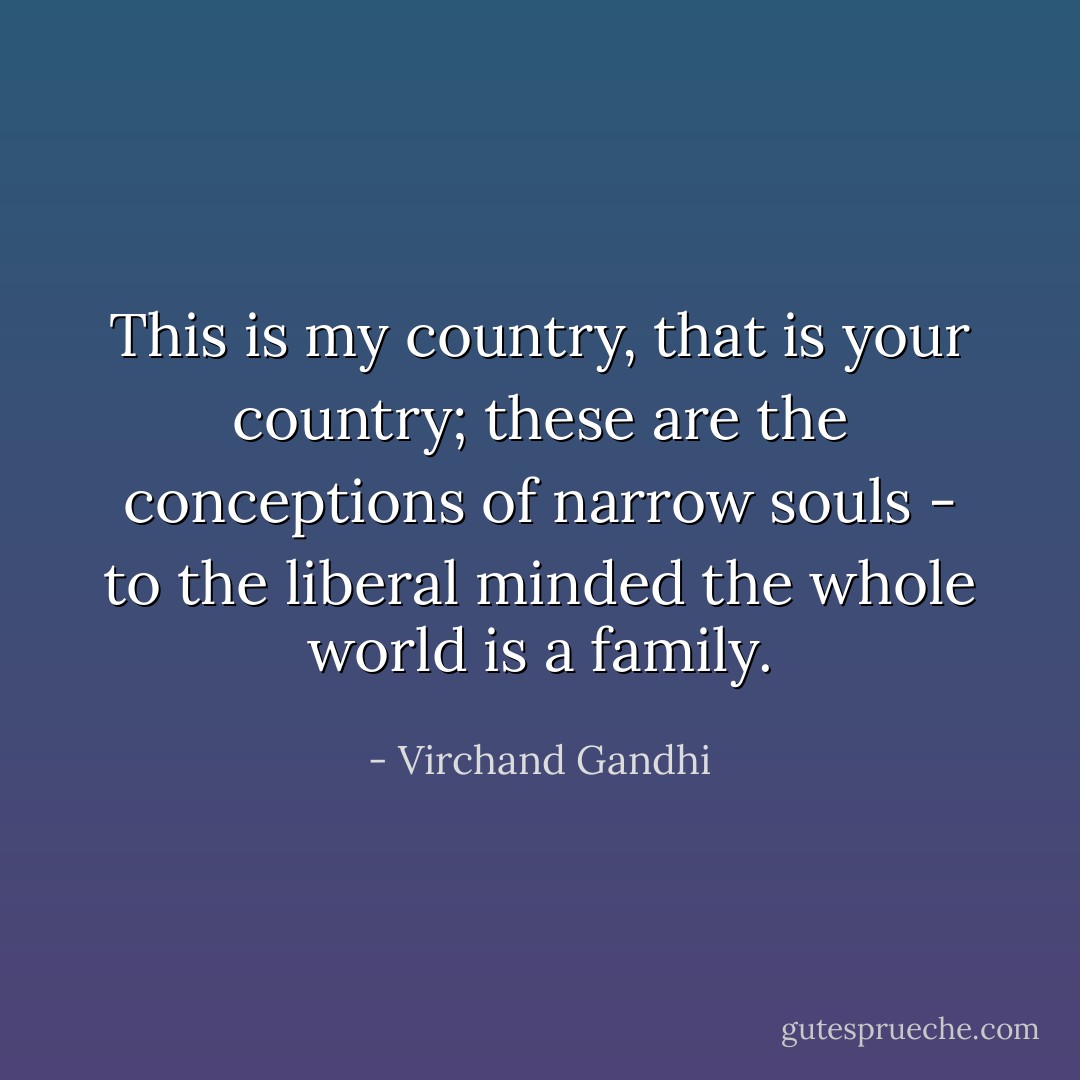 This is my country, that is your country; these are the conceptions of narrow souls - to the liberal minded the whole world is a family. - Virchand Gandhi
