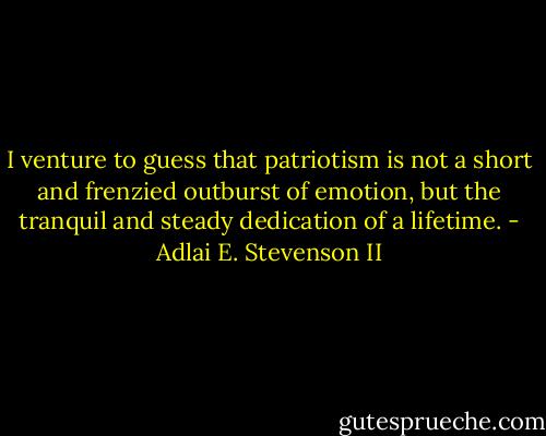 I venture to guess that patriotism is not a short and frenzied outburst of emotion, but the tranquil and steady dedication of a lifetime. - Adlai E. Stevenson II