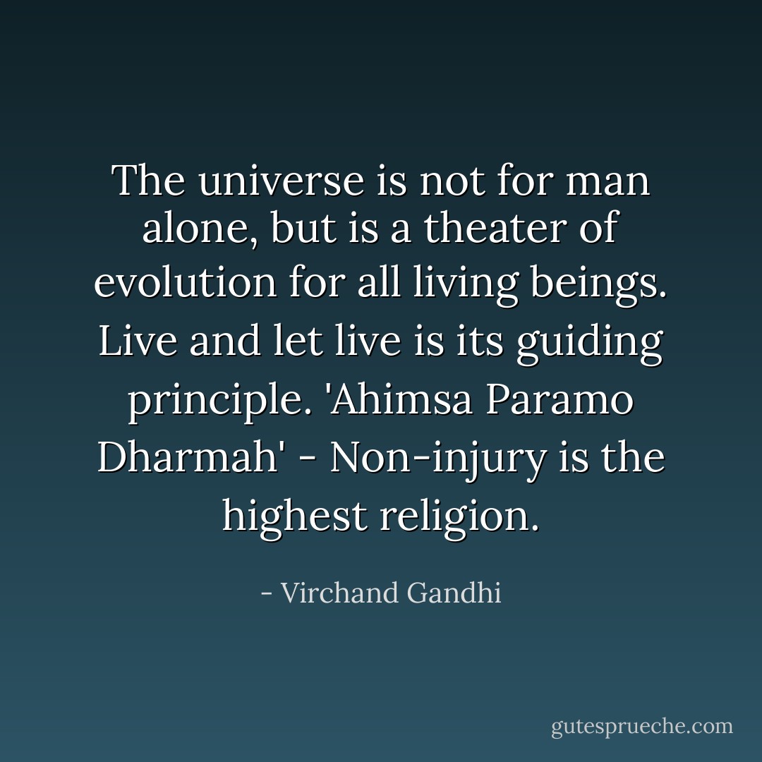 The universe is not for man alone, but is a theater of evolution for all living beings. Live and let live is its guiding principle. 'Ahimsa Paramo Dharmah' - Non-injury is the highest religion. - Virchand Gandhi