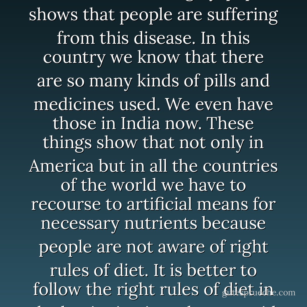 In more ancient times the life was simpler, but now the discovery of all these different medicines for curing dyspepsia shows that people are suffering from this disease. In this country we know that there are so many kinds of pills and medicines used. We even have those in India now. These things show that not only in America but in all the countries of the world we have to recourse to artificial means for necessary nutrients because people are not aware of right rules of diet. It is better to follow the right rules of diet in the beginning in order to avoid any kind of artificial medicines later on. - Virchand Gandhi