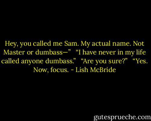 Hey, you called me Sam. My actual name. Not Master or dumbass—” <br /><br />“I have never in my life called anyone dumbass.” <br /><br />“Are you sure?” <br /><br />“Yes. Now, focus. - Lish McBride