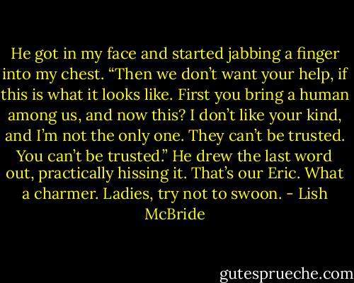 He got in my face and started jabbing a finger into my chest. “Then we don’t want your help, if this is what it looks like. First you bring a human among us, and now this? I don’t like your kind, and I’m not the only one. They can’t be trusted. You can’t be trusted.” He drew the last word out, practically hissing it. That’s our Eric. What a charmer. Ladies, try not to swoon. - Lish McBride