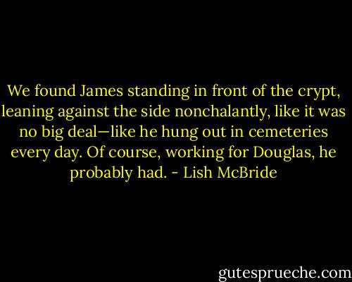 We found James standing in front of the crypt, leaning against the side nonchalantly, like it was no big deal—like he hung out in cemeteries every day. Of course, working for Douglas, he probably had. - Lish McBride