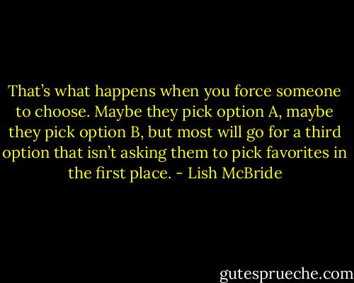 That’s what happens when you force someone to choose. Maybe they pick option A, maybe they pick option B, but most will go for a third option that isn’t asking them to pick favorites in the first place. - Lish McBride