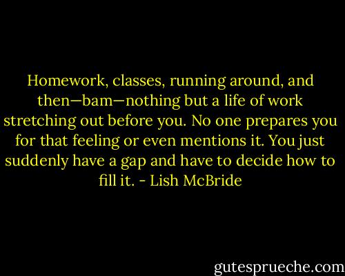 Homework, classes, running around, and then—bam—nothing but a life of work stretching out before you. No one prepares you for that feeling or even mentions it. You just suddenly have a gap and have to decide how to fill it. - Lish McBride