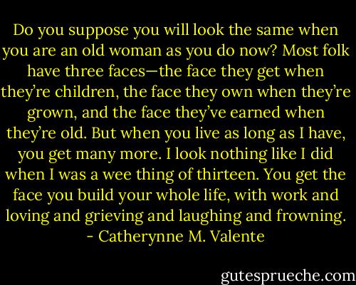 Do you suppose you will look the same when you are an old woman as you do now? Most folk have three faces—the face they get when they’re children, the face they own when they’re grown, and the face they’ve earned when they’re old. But when you live as long as I have, you get many more. I look nothing like I did when I was a wee thing of thirteen. You get the face you build your whole life, with work and loving and grieving and laughing and frowning. - Catherynne M. Valente