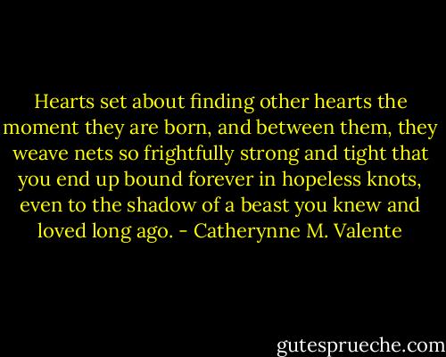 Hearts set about finding other hearts the moment they are born, and between them, they weave nets so frightfully strong and tight that you end up bound forever in hopeless knots, even to the shadow of a beast you knew and loved long ago. - Catherynne M. Valente