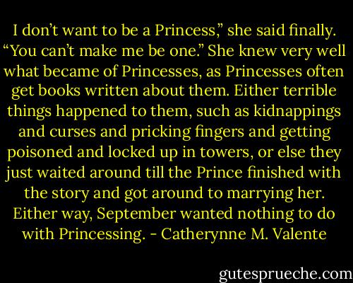 I don’t want to be a Princess,” she said finally. “You can’t make me be one.” She knew very well what became of Princesses, as Princesses often get books written about them. Either terrible things happened to them, such as kidnappings and curses and pricking fingers and getting poisoned and locked up in towers, or else they just waited around till the Prince finished with the story and got around to marrying her. Either way, September wanted nothing to do with Princessing. - Catherynne M. Valente
