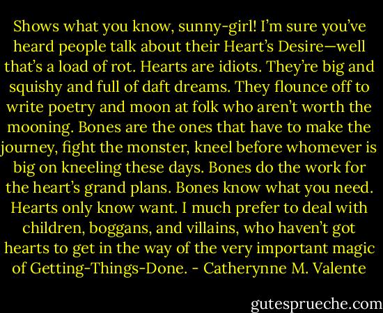 Shows what you know, sunny-girl! I’m sure you’ve heard people talk about their Heart’s Desire—well that’s a load of rot. Hearts are idiots. They’re big and squishy and full of daft dreams. They flounce off to write poetry and moon at folk who aren’t worth the mooning. Bones are the ones that have to make the journey, fight the monster, kneel before whomever is big on kneeling these days. Bones do the work for the heart’s grand plans. Bones know what you need. Hearts only know want. I much prefer to deal with children, boggans, and villains, who haven’t got hearts to get in the way of the very important magic of Getting-Things-Done. - Catherynne M. Valente