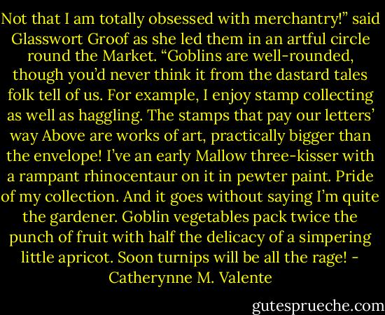 Not that I am totally obsessed with merchantry!” said Glasswort Groof as she led them in an artful circle round the Market. “Goblins are well-rounded, though you’d never think it from the dastard tales folk tell of us. For example, I enjoy stamp collecting as well as haggling. The stamps that pay our letters’ way Above are works of art, practically bigger than the envelope! I’ve an early Mallow three-kisser with a rampant rhinocentaur on it in pewter paint. Pride of my collection. And it goes without saying I’m quite the gardener. Goblin vegetables pack twice the punch of fruit with half the delicacy of a simpering little apricot. Soon turnips will be all the rage! - Catherynne M. Valente