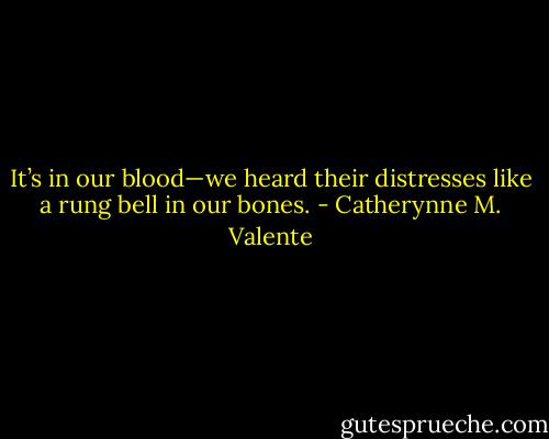 It’s in our blood—we heard their distresses like a rung bell in our bones. - Catherynne M. Valente