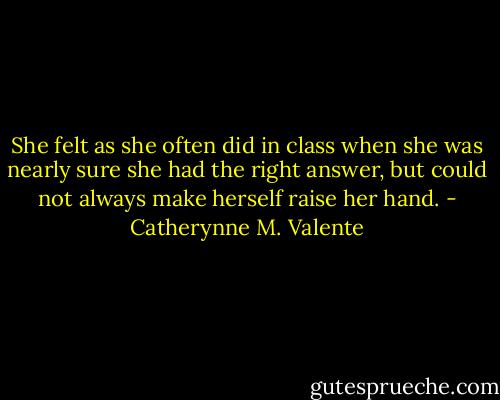 She felt as she often did in class when she was nearly sure she had the right answer, but could not always make herself raise her hand. - Catherynne M. Valente