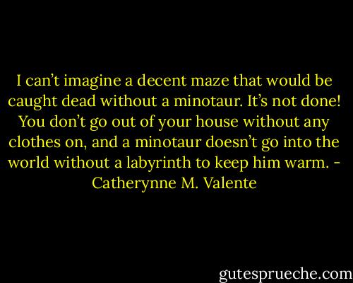 I can’t imagine a decent maze that would be caught dead without a minotaur. It’s not done! You don’t go out of your house without any clothes on, and a minotaur doesn’t go into the world without a labyrinth to keep him warm. - Catherynne M. Valente