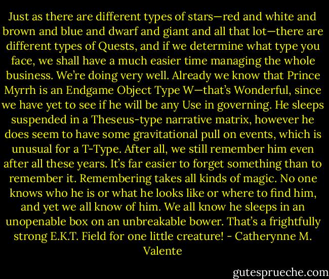 Just as there are different types of stars—red and white and brown and blue and dwarf and giant and all that lot—there are different types of Quests, and if we determine what type you face, we shall have a much easier time managing the whole business. We’re doing very well. Already we know that Prince Myrrh is an Endgame Object Type W—that’s Wonderful, since we have yet to see if he will be any Use in governing. He sleeps suspended in a Theseus-type narrative matrix, however he does seem to have some gravitational pull on events, which is unusual for a T-Type. After all, we still remember him even after all these years. It’s far easier to forget something than to remember it. Remembering takes all kinds of magic. No one knows who he is or what he looks like or where to find him, and yet we all know of him. We all know he sleeps in an unopenable box on an unbreakable bower. That’s a frightfully strong E.K.T. Field for one little creature! - Catherynne M. Valente