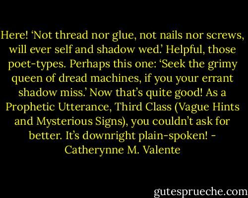 Here! ‘Not thread nor glue, not nails nor screws, will ever self and shadow wed.’ Helpful, those poet-types. Perhaps this one: ‘Seek the grimy queen of dread machines, if you your errant shadow miss.’ Now that’s quite good! As a Prophetic Utterance, Third Class (Vague Hints and Mysterious Signs), you couldn’t ask for better. It’s downright plain-spoken! - Catherynne M. Valente
