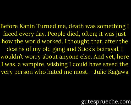 Before Kanin Turned me, death was something I faced every day. People died, often; it was just how the world worked. I thought that, after the deaths of my old gang and Stick’s betrayal, I wouldn’t worry about anyone else. And yet, here I was, a vampire, wishing I could have saved the very person who hated me most. - Julie Kagawa